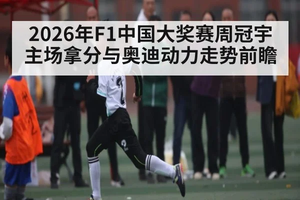 2026年F1中国大奖赛周冠宇主场拿分与奥迪动力走势前瞻