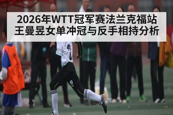 2026年WTT冠军赛法兰克福站王曼昱女单冲冠与反手相持分析